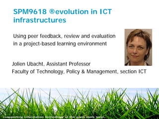 SPM9618 ®evolution in ICT
infrastructures

Using peer feedback, review and evaluation
in a project-based learning environment


Jolien Ubacht, Assistant Professor
Faculty of Technology, Policy & Management, section ICT




July 5, 2011                                          1
 