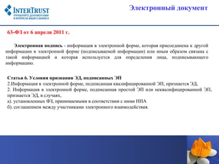 Электронный документ


63-ФЗ от 6 апреля 2011 г.

    Электронная подпись - информация в электронной форме, которая присоединена к другой
информации в электронной форме (подписываемой информации) или иным образом связана с
такой информацией и которая используется для определения лица, подписывающего
информацию.


Статья 6. Условия признания ЭД, подписанных ЭП
2.Информация в электронной форме, подписанная квалифицированной ЭП, признается ЭД,
2. Информация в электронной форме, подписанная простой ЭП или неквалифицированной ЭП,
признается ЭД, в случаях,
а). установленных ФЗ, принимаемыми в соответствии с ними НПА
б). соглашением между участниками электронного взаимодействия.
 