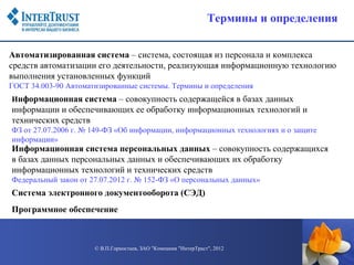 Термины и определения


Автоматизированная система – система, состоящая из персонала и комплекса
средств автоматизации его деятельности, реализующая информационную технологию
выполнения установленных функций
ГОСТ 34.003-90 Автоматизированные системы. Термины и определения
Информационная система – совокупность содержащейся в базах данных
информации и обеспечивающих ее обработку информационных технологий и
технических средств
ФЗ от 27.07.2006 г. № 149-ФЗ «Об информации, информационных технологиях и о защите
информации»
Информационная система персональных данных – совокупность содержащихся
в базах данных персональных данных и обеспечивающих их обработку
информационных технологий и технических средств
Федеральный закон от 27.07.2012 г. № 152-ФЗ «О персональных данных»
Система электронного документооборота (СЭД)
Программное обеспечение



                      © В.П.Горностаев, ЗАО "Компания "ИнтерТраст", 2012
 