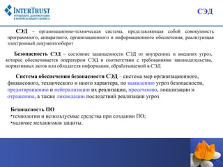 СЭД

    СЭД – организационно-техническая система, представляющая собой совокупность
программного, аппаратного, организационного и информационного обеспечения, реализующая
электронный документооборот

   Безопасность СЭД – состояние защищенности СЭД от внутренних и внешних угроз,
которое обеспечивается оператором СЭД в соответствии с требованиями законодательства,
нормативных актов или обладателя информации, обрабатываемой в СЭД

   Система обеспечения безопасности СЭД – система мер организационного,
финансового, технического и иного характера, по выявлению угроз безопасности,
предотвращению и нейтрализации их реализации, пресечению, локализации и
отражению, а также ликвидации последствий реализации угроз

  Безопасность ПО
  •технологии и используемые средства при создании ПО;
  •наличие механизмов защиты.
 