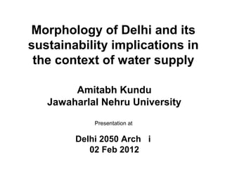 Morphology of Delhi and its
sustainability implications in
 the context of water supply

        Amitabh Kundu
   Jawaharlal Nehru University
            Presentation at

        Delhi 2050 Arch i
           02 Feb 2012
 