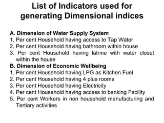 List of Indicators used for
   generating Dimensional indices

A. Dimension of Water Supply System
1. Per cent Household having access to Tap Water
2. Per cent Household having bathroom within house
3. Per cent Household having latrine with water closet
   within the house
B. Dimension of Economic Wellbeing
1. Per cent Household having LPG as Kitchen Fuel
2. Per cent Household having 4 plus rooms
3. Per cent Household having Electricity
4. Per cent Household having access to banking Facility
5. Per cent Workers in non household manufacturing and
   Tertiary activities
 