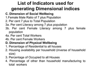 List of Indicators used for
    generating Dimensional indices
C. Dimension of Social Wellbeing
1.Female Male Ratio of 7 plus Population
2. Per cent 7 plus to Total Population
3a. Per cent Literacy among 7 plus population
3b. Per cent Female Literacy among 7 plus female
   population
4a. Per cent Total Workers
4b. Per cent Female Workers
D. Dimension of Physical Wellbeing
1. Percentage of Residential to all houses
2. Housing availability per household (inverse of household
   size)
3. Percentage of Occupied to all Houses
4. Percentage of other than household manufacturing to
   total workers
 