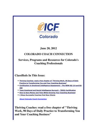 June 20, 2012

          COLORADO COACH CONNECTION

   Services, Programs and Resources for Colorado's
                Coaching Professionals



Classifieds In This Issue:
    Thriving Coaches: read a free chapter of "Thriving Work, 90 Days of Daily
    Practice to Transforming You and Your Coaching Business"
    Certification in Emotional Intelligence Assessment – The NEW EQi 2.0 and EQ
    360
    Team Emotional and Social Intelligence Survey® - TESI® Certification
    How to Save Money and Time While Growing Your Coaching Business!
    2 Ways Successful Coaches Find New Clients

    About Colorado Coach Connection




Thriving Coaches: read a free chapter of "Thriving
Work, 90 Days of Daily Practice to Transforming You
and Your Coaching Business"
 