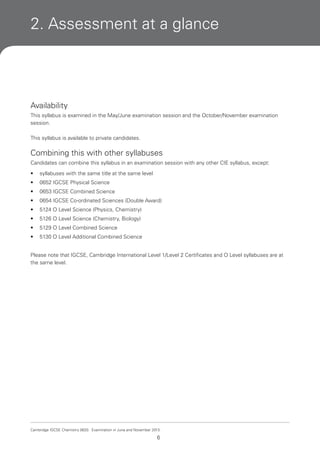 2. Assessment at a glance

Availability
This syllabus is examined in the May/June examination session and the October/November examination
session.
This syllabus is available to private candidates.

Combining this with other syllabuses
Candidates can combine this syllabus in an examination session with any other CIE syllabus, except:
•

syllabuses with the same title at the same level

•

0652 IGCSE Physical Science

•

0653 IGCSE Combined Science

•

0654 IGCSE Co-ordinated Sciences (Double Award)

•

5124 O Level Science (Physics, Chemistry)

•

5126 O Level Science (Chemistry, Biology)

•

5129 O Level Combined Science

•

5130 O Level Additional Combined Science

Please note that IGCSE, Cambridge International Level 1/Level 2 Certificates and O Level syllabuses are at
the same level.

Cambridge IGCSE Chemistry 0620. Examination in June and November 2013.

6

 