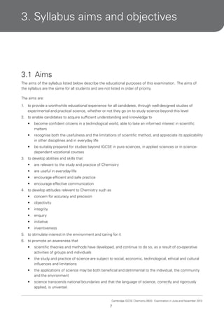 3. Syllabus aims and objectives

3.1 Aims
The aims of the syllabus listed below describe the educational purposes of this examination. The aims of
the syllabus are the same for all students and are not listed in order of priority.
The aims are:
1.

to provide a worthwhile educational experience for all candidates, through well-designed studies of
experimental and practical science, whether or not they go on to study science beyond this level

2. to enable candidates to acquire sufficient understanding and knowledge to
•

become confident citizens in a technological world, able to take an informed interest in scientific
matters

•

recognise both the usefulness and the limitations of scientific method, and appreciate its applicability
in other disciplines and in everyday life

•

be suitably prepared for studies beyond IGCSE in pure sciences, in applied sciences or in sciencedependent vocational courses

3. to develop abilities and skills that
•

are relevant to the study and practice of Chemistry

•

are useful in everyday life

•

encourage efficient and safe practice

•

encourage effective communication

4. to develop attitudes relevant to Chemistry such as
•

concern for accuracy and precision

•

objectivity

•

integrity

•

enquiry

•

initiative

•

inventiveness

5. to stimulate interest in the environment and caring for it
6. to promote an awareness that
•

scientific theories and methods have developed, and continue to do so, as a result of co-operative
activities of groups and individuals

•

the study and practice of science are subject to social, economic, technological, ethical and cultural
influences and limitations

•

the applications of science may be both beneficial and detrimental to the individual, the community
and the environment

•

science transcends national boundaries and that the language of science, correctly and rigorously
applied, is universal.

Cambridge IGCSE Chemistry 0620. Examination in June and November 2013.

7

 