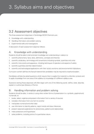 3. Syllabus aims and objectives

3.2 Assessment objectives
The three assessment objectives in Cambridge IGCSE Chemistry are:
A

Knowledge with understanding

B

Handling information and problem solving

C

Experimental skills and investigations

A description of each assessment objective follows.

A:

Knowledge with understanding

Students should be able to demonstrate knowledge and understanding in relation to:
1.

scientific phenomena, facts, laws, definitions, concepts and theories

2. scientific vocabulary, terminology and conventions (including symbols, quantities and units)
3. scientific instruments and apparatus, including techniques of operation and aspects of safety
4. scientific quantities and their determination
5. scientific and technological applications with their social, economic and environmental implications.
Curriculum content defines the factual material that candidates may be required to recall and explain.
Candidates will also be asked questions which require them to apply this material to unfamiliar contexts and
to apply knowledge from one area of the syllabus to knowledge of a different syllabus area.
Questions testing these objectives will often begin with one of the following words: define, state, describe,
explain or outline (see Glossary of Terms).

B:

Handling information and problem solving

Students should be able, in words or using other written forms of presentation (i.e. symbolic, graphical and
numerical), to:
1.

locate, select, organise and present information from a variety of sources

2. translate information from one form to another
3. manipulate numerical and other data
4. use information to identify patterns, report trends and draw inferences
5. present reasoned explanations for phenomena, patterns and relationships
6. make predictions and hypotheses
7
.

solve problems, including some of a quantitative nature.

Cambridge IGCSE Chemistry 0620. Examination in June and November 2013.

8

 