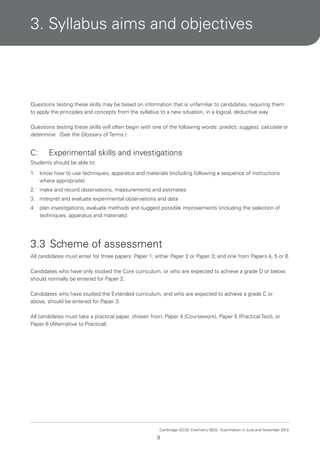 3. Syllabus aims and objectives

Questions testing these skills may be based on information that is unfamiliar to candidates, requiring them
to apply the principles and concepts from the syllabus to a new situation, in a logical, deductive way.
Questions testing these skills will often begin with one of the following words: predict, suggest, calculate or
determine. (See the Glossary of Terms.)

C:

Experimental skills and investigations

Students should be able to:
1.

know how to use techniques, apparatus and materials (including following a sequence of instructions
where appropriate)

2. make and record observations, measurements and estimates
3. interpret and evaluate experimental observations and data
4. plan investigations, evaluate methods and suggest possible improvements (including the selection of
techniques, apparatus and materials).

3.3 Scheme of assessment
All candidates must enter for three papers: Paper 1; either Paper 2 or Paper 3; and one from Papers 4, 5 or 6.
Candidates who have only studied the Core curriculum, or who are expected to achieve a grade D or below,
should normally be entered for Paper 2.
Candidates who have studied the Extended curriculum, and who are expected to achieve a grade C or
above, should be entered for Paper 3.
All candidates must take a practical paper, chosen from: Paper 4 (Coursework), Paper 5 (Practical Test), or
Paper 6 (Alternative to Practical).

Cambridge IGCSE Chemistry 0620. Examination in June and November 2013.

9

 