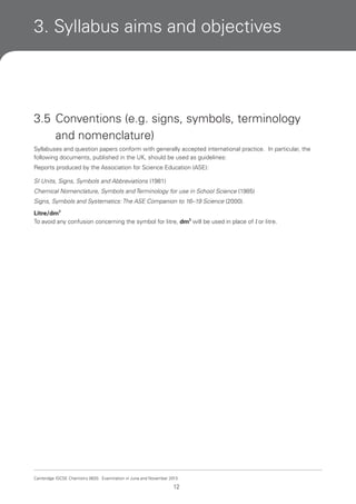 3. Syllabus aims and objectives

3.5 Conventions (e.g. signs, symbols, terminology
and nomenclature)
Syllabuses and question papers conform with generally accepted international practice. In particular, the
following documents, published in the UK, should be used as guidelines:
Reports produced by the Association for Science Education (ASE):
SI Units, Signs, Symbols and Abbreviations (1981)
Chemical Nomenclature, Symbols and Terminology for use in School Science (1985)
Signs, Symbols and Systematics: The ASE Companion to 16–19 Science (2000).
Litre/dm3
To avoid any confusion concerning the symbol for litre, dm3 will be used in place of l or litre.

Cambridge IGCSE Chemistry 0620. Examination in June and November 2013.

12

 