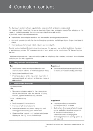 4. Curriculum content

The Curriculum content below is a guide to the areas on which candidates are assessed.
It is important that, throughout this course, teachers should make candidates aware of the relevance of the
concepts studied to everyday life, and to the natural and man-made worlds.
In particular, attention should be drawn to:
•

the finite life of the world’s resources and the need for recycling and conservation

•

economic considerations in the chemical industry, such as the availability and cost of raw materials and
energy

•

the importance of chemicals in both industry and everyday life.

Specific content has been limited in order to encourage this approach, and to allow flexibility in the design
of teaching programmes. CIE provides schemes of work, which can be found on the CIE Teacher Support
website.
Candidates may follow the Core curriculum only or they may follow the Extended curriculum, which includes
both the Core and the Supplement.
1.

The particulate nature of matter

Core

Supplement

•

Describe the states of matter and explain their
interconversion in terms of the kinetic particle theory

•

•

Describe and explain diffusion

•

Describe evidence for the movement of particles in
gases and liquids (a treatment of Brownian motion is
not required)

2.

Describe dependence of rate of diffusion
on molecular mass (treated qualitatively)

Experimental techniques

2.1 Measurement
Core
•

Name appropriate apparatus for the measurement
of time, temperature, mass and volume, including
burettes, pipettes and measuring cylinders

2.2 (a) Criteria of purity
Core

Supplement

•

Describe paper chromatography

•

•

Interpret simple chromatograms

Interpret simple chromatograms,
including the use of Rf values

•

Identify substances and assess their purity from
melting point and boiling point information

•

•

Understand the importance of purity in substances
in everyday life, e.g. foodstuffs and drugs

Outline how chromatography techniques
can be applied to colourless substances
by exposing chromatograms to
substances called locating agents
(knowledge of specific locating agents is
not required)

Cambridge IGCSE Chemistry 0620. Examination in June and November 2013.

13

 