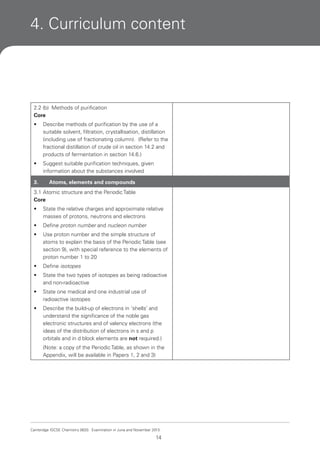 4. Curriculum content

2.2 (b) Methods of purification
Core
•

Describe methods of purification by the use of a
suitable solvent, filtration, crystallisation, distillation
(including use of fractionating column). (Refer to the
fractional distillation of crude oil in section 14.2 and
products of fermentation in section 14.6.)

•

Suggest suitable purification techniques, given
information about the substances involved

3.

Atoms, elements and compounds

3.1 Atomic structure and the Periodic Table
Core
•

State the relative charges and approximate relative
masses of protons, neutrons and electrons

•

Define proton number and nucleon number

•

Use proton number and the simple structure of
atoms to explain the basis of the Periodic Table (see
section 9), with special reference to the elements of
proton number 1 to 20

•

Define isotopes

•

State the two types of isotopes as being radioactive
and non-radioactive

•

State one medical and one industrial use of
radioactive isotopes

•

Describe the build-up of electrons in ‘shells’ and
understand the significance of the noble gas
electronic structures and of valency electrons (the
ideas of the distribution of electrons in s and p
orbitals and in d block elements are not required.)
(Note: a copy of the Periodic Table, as shown in the
Appendix, will be available in Papers 1, 2 and 3)

Cambridge IGCSE Chemistry 0620. Examination in June and November 2013.

14

 
