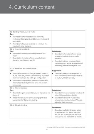 4. Curriculum content

3.2 Bonding: the structure of matter
Core
•

Describe the differences between elements,
mixtures and compounds, and between metals and
non-metals

•

Describe an alloy, such as brass, as a mixture of a
metal with other elements

3.2 (a) Ions and ionic bonds
Core
• Describe the formation of ions by electron loss
or gain
• Describe the formation of ionic bonds between
elements from Groups I and VII

Supplement
•

Describe the formation of ionic bonds
between metallic and non-metallic
elements

•

Describe the lattice structure of ionic
compounds as a regular arrangement of
alternating positive and negative ions

3.2 (b) Molecules and covalent bonds
Core

Supplement

•

Describe the formation of single covalent bonds in
H2, Cl2 , H2O, CH4 and HCl as the sharing of pairs of
electrons leading to the noble gas configuration

•

•

Describe the differences in volatility, solubility and
electrical conductivity between ionic and covalent
compounds

Describe the electron arrangement in
more complex covalent molecules such
as N2, C2H4, CH3OH and CO2

3.2 (c) Macromolecules
Core

Supplement

•

Describe the giant covalent structures of graphite and
diamond

•

Describe the macromolecular structure of
silicon(IV) oxide (silicon dioxide)

•

Relate their structures to the use of graphite as a
lubricant and of diamond in cutting

•

Describe the similarity in properties
between diamond and silicon(IV) oxide,
related to their structures

3.2 (d) Metallic bonding
Supplement
•

Describe metallic bonding as a lattice
of positive ions in a ‘sea of electrons’
and use this to describe the electrical
conductivity and malleability of metals

Cambridge IGCSE Chemistry 0620. Examination in June and November 2013.

15

 