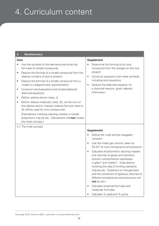 4. Curriculum content

4.

Stoichiometry

Core

Supplement

•

Use the symbols of the elements and write the
formulae of simple compounds

•

•

Deduce the formula of a simple compound from the
relative numbers of atoms present

Determine the formula of an ionic
compound from the charges on the ions
present

•

Deduce the formula of a simple compound from a
model or a diagrammatic representation

Construct equations with state symbols,
including ionic equations

•

Deduce the balanced equation for
a chemical reaction, given relevant
information

•
•

Construct word equations and simple balanced
chemical equations

•

Define relative atomic mass, Ar

•

Define relative molecular mass, Mr , as the sum of
the relative atomic masses (relative formula mass or
Mr will be used for ionic compounds)
(Calculations involving reacting masses in simple
proportions may be set. Calculations will not involve
the mole concept.)

4.1 The mole concept
Supplement
•
•

Calculate stoichiometric reacting masses
and volumes of gases and solutions,
solution concentrations expressed
in g/dm3 and mol/dm3. (Calculations
involving the idea of limiting reactants
may be set. Questions on the gas laws
and the conversion of gaseous volumes to
different temperatures and pressures will
not be set.)

•

Calculate empirical formulae and
molecular formulae

•

16

Use the molar gas volume, taken as
24 dm3 at room temperature and pressure

•

Cambridge IGCSE Chemistry 0620. Examination in June and November 2013.

Define the mole and the Avogadro
constant

Calculate % yield and % purity

 