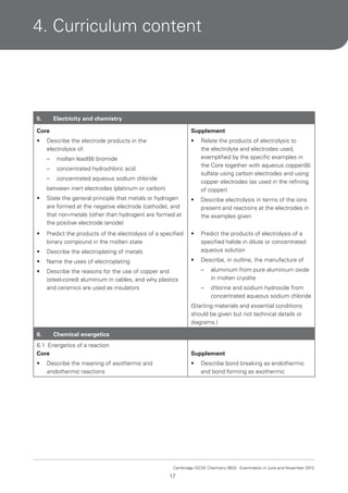 4. Curriculum content

5.

Electricity and chemistry

Core

Supplement

•

•

Relate the products of electrolysis to
the electrolyte and electrodes used,
exemplified by the specific examples in
the Core together with aqueous copper(II)
sulfate using carbon electrodes and using
copper electrodes (as used in the refining
of copper)

Describe the electrode products in the
electrolysis of:
–

molten lead(II) bromide

–

concentrated hydrochloric acid

–

concentrated aqueous sodium chloride

between inert electrodes (platinum or carbon)
•

State the general principle that metals or hydrogen
are formed at the negative electrode (cathode), and
that non-metals (other than hydrogen) are formed at
the positive electrode (anode)

•

Describe electrolysis in terms of the ions
present and reactions at the electrodes in
the examples given

•

Predict the products of the electrolysis of a specified
binary compound in the molten state

•

•

Describe the electroplating of metals

Predict the products of electrolysis of a
specified halide in dilute or concentrated
aqueous solution

•

Name the uses of electroplating

•

Describe, in outline, the manufacture of

•

Describe the reasons for the use of copper and
(steel-cored) aluminium in cables, and why plastics
and ceramics are used as insulators

–

aluminium from pure aluminium oxide
in molten cryolite

–

chlorine and sodium hydroxide from
concentrated aqueous sodium chloride

(Starting materials and essential conditions
should be given but not technical details or
diagrams.)
6.

Chemical energetics

6.1 Energetics of a reaction
Core

Supplement

•

•

Describe the meaning of exothermic and
endothermic reactions

Describe bond breaking as endothermic
and bond forming as exothermic

Cambridge IGCSE Chemistry 0620. Examination in June and November 2013.

17

 