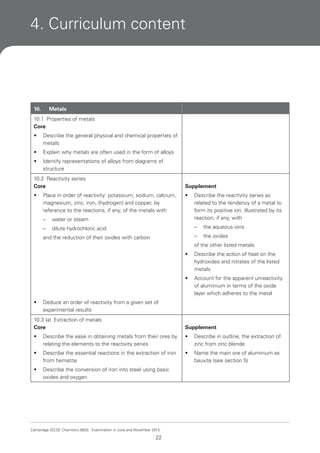 4. Curriculum content

10.

Metals

10.1 Properties of metals
Core
•

Describe the general physical and chemical properties of
metals

•

Explain why metals are often used in the form of alloys

•

Identify representations of alloys from diagrams of
structure

10.2 Reactivity series
Core

Supplement

•

•

Place in order of reactivity: potassium, sodium, calcium,
magnesium, zinc, iron, (hydrogen) and copper, by
reference to the reactions, if any, of the metals with
–

water or steam

Describe the reactivity series as
related to the tendency of a metal to
form its positive ion, illustrated by its
reaction, if any, with

–

dilute hydrochloric acid

–

the aqueous ions

–

the oxides

and the reduction of their oxides with carbon

of the other listed metals
•

•

•

Describe the action of heat on the
hydroxides and nitrates of the listed
metals
Account for the apparent unreactivity
of aluminium in terms of the oxide
layer which adheres to the metal

Deduce an order of reactivity from a given set of
experimental results

10.3 (a) Extraction of metals
Core

Supplement

•

Describe the ease in obtaining metals from their ores by
relating the elements to the reactivity series

•

Describe in outline, the extraction of
zinc from zinc blende

•

Describe the essential reactions in the extraction of iron
from hematite

•

Name the main ore of aluminium as
bauxite (see section 5)

•

Describe the conversion of iron into steel using basic
oxides and oxygen

Cambridge IGCSE Chemistry 0620. Examination in June and November 2013.

22

 
