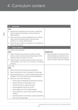 4. Curriculum content

13.

Carbonates

Core
•

Describe the manufacture of lime (calcium oxide) from
calcium carbonate (limestone) in terms of thermal
decomposition

•

Name some uses of lime and slaked lime as in treating
acidic soil and neutralising acidic industrial waste
products, e.g. flue gas desulfurisation

•

Name the uses of calcium carbonate in the manufacture
of iron and of cement

14.

Organic chemistry

14.1 Names of compounds
Core

Supplement

•

Name and draw the structures of methane, ethane,
ethene, ethanol, ethanoic acid and the products of the
reactions stated in sections 14.4–14.6

•

•

State the type of compound present, given a chemical
name ending in -ane, -ene, -ol, or -oic acid, or a molecular
structure

Name and draw the structures of the
unbranched alkanes, alkenes (not cistrans), alcohols and acids containing
up to four carbon atoms per molecule

14.2 Fuels
Core
•

Name the fuels coal, natural gas and petroleum

•

Name methane as the main constituent of natural gas

•

Describe petroleum as a mixture of hydrocarbons and its
separation into useful fractions by fractional distillation

•

Name the uses of the fractions as:
–

refinery gas for bottled gas for heating and cooking

–

gasoline fraction for fuel (petrol) in cars

–

naphtha fraction for making chemicals

–

kerosene/paraffin fraction for jet fuel

–

diesel oil/gas oil for fuel in diesel engines

–

fuel oil fraction for fuel for ships and home heating
systems

–

lubricating fraction for lubricants, waxes and polishes

–

bitumen for making roads

Cambridge IGCSE Chemistry 0620. Examination in June and November 2013.

25

 