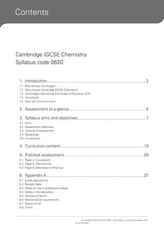 Contents

Cambridge IGCSE Chemistry
Syllabus code 0620
1. Introduction ..................................................................................... 2
1.1
1.2
1.3
1.4
1.5

Why choose Cambridge?
Why choose Cambridge IGCSE Chemistry?
Cambridge International Certificate of Education (ICE)
UK schools
How can I find out more?

2. Assessment at a glance .................................................................. 5
3. Syllabus aims and objectives ........................................................... 7
3.1
3.2
3.3
3.4
3.5

Aims
Assessment objectives
Scheme of assessment
Weightings
Conventions

4. Curriculum content ........................................................................ 13
5. Practical assessment ..................................................................... 29
5.1 Paper 4: Coursework
5.2 Paper 5: Practical test
5.3 Paper 6: Alternative to Practical

6. Appendix A .................................................................................... 37
6.1
6.2
6.3
6.4
6.5
6.6
6.7
6.8

Grade descriptions
Periodic Table
Notes for use in qualitative analysis
Safety in the laboratory
Glossary of terms
Mathematical requirements
Resource list
Forms

Cambridge IGCSE Chemistry 0620. Examination in June and November 2013.
© UCLES 2010

 