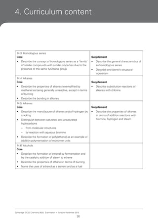 4. Curriculum content

14.3 Homologous series
Core

Supplement

•

•

Describe the general characteristics of
an homologous series

•

Describe and identify structural
isomerism

Describe the concept of homologous series as a ‘family’
of similar compounds with similar properties due to the
presence of the same functional group

14.4 Alkanes
Core

Supplement

•

Describe the properties of alkanes (exemplified by
methane) as being generally unreactive, except in terms
of burning

•

•

Describe the bonding in alkanes

Describe substitution reactions of
alkanes with chlorine

14.5 Alkenes
Core

Supplement

•

Describe the manufacture of alkenes and of hydrogen by
cracking

•

•

Distinguish between saturated and unsaturated
hydrocarbons
–
–

•

from molecular structures
by reaction with aqueous bromine

Describe the formation of poly(ethene) as an example of
addition polymerisation of monomer units

14.6 Alcohols
Core
•

Describe the formation of ethanol by fermentation and
by the catalytic addition of steam to ethene

•

Describe the properties of ethanol in terms of burning

•

Name the uses of ethanol as a solvent and as a fuel

Cambridge IGCSE Chemistry 0620. Examination in June and November 2013.

26

Describe the properties of alkenes
in terms of addition reactions with
bromine, hydrogen and steam

 