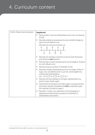 4. Curriculum content

14.8 (b) Natural macromolecules

Supplement
•

Name proteins, fats and carbohydrates as the main constituents
of food

•

Describe proteins as possessing the same (amide) linkages as
nylon but with different units
Describe the structure of proteins as:
H
N

O
C

C

R

H

R
N
H

C

C
O

N

O
C

C

R

•

Describe the hydrolysis of proteins to amino acids (Structures
and names are not required.)

•

Describe fats as esters possessing the same linkage as Terylene
but with different units

•

Describe soap as a product of hydrolysis of fats

•

Describe complex carbohydrates in terms of a large number of
OH , joined together by
sugar units, considered as HO
condensation polymerisation,
e.g. O
O
O
O

•

Describe the acid hydrolysis of complex carbohydrates (e.g.
starch) to give simple sugars

•

Describe the fermentation of simple sugars to produce ethanol
(and carbon dioxide) (Candidates will not be expected to give
the molecular formulae of sugars.)

•

Describe, in outline, the usefulness of chromatography in
separating and identifying the products of hydrolysis of
carbohydrates and proteins

Cambridge IGCSE Chemistry 0620. Examination in June and November 2013.

28

 