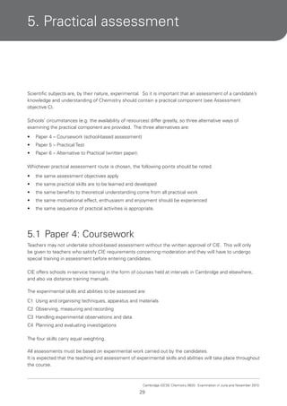 5. Practical assessment

Scientific subjects are, by their nature, experimental. So it is important that an assessment of a candidate’s
knowledge and understanding of Chemistry should contain a practical component (see Assessment
objective C).
Schools’ circumstances (e.g. the availability of resources) differ greatly, so three alternative ways of
examining the practical component are provided. The three alternatives are:
•

Paper 4 – Coursework (school-based assessment)

•

Paper 5 – Practical Test

•

Paper 6 – Alternative to Practical (written paper).

Whichever practical assessment route is chosen, the following points should be noted:
•

the same assessment objectives apply

•

the same practical skills are to be learned and developed

•

the same benefits to theoretical understanding come from all practical work

•

the same motivational effect, enthusiasm and enjoyment should be experienced

•

the same sequence of practical activities is appropriate.

5.1 Paper 4: Coursework
Teachers may not undertake school-based assessment without the written approval of CIE. This will only
be given to teachers who satisfy CIE requirements concerning moderation and they will have to undergo
special training in assessment before entering candidates.
CIE offers schools in-service training in the form of courses held at intervals in Cambridge and elsewhere,
and also via distance training manuals.
The experimental skills and abilities to be assessed are:
C1 Using and organising techniques, apparatus and materials
C2 Observing, measuring and recording
C3 Handling experimental observations and data
C4 Planning and evaluating investigations
The four skills carry equal weighting.
All assessments must be based on experimental work carried out by the candidates.
It is expected that the teaching and assessment of experimental skills and abilities will take place throughout
the course.

Cambridge IGCSE Chemistry 0620. Examination in June and November 2013.

29

 