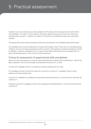 5. Practical assessment

Teachers must ensure that they can make available to CIE evidence of two assessments of each skill for
each candidate. For skills C1 to C4 inclusive, information about the tasks set and how the marks were
awarded will be required. In addition, for skills C2, C3 and C4, the candidate’s written work will also be
required.
The assessment scores finally recorded for each skill must represent the candidate’s best performances.
For candidates who miss the assessment of a given skill through no fault of their own, for example because
of illness, and who cannot be assessed on another occasion, CIE procedure for special consideration should
be followed. However, candidates who for no good reason absent themselves from an assessment of a
given skill should be given a mark of zero for that assessment.

Criteria for assessment of experimental skills and abilities
Each skill must be assessed on a six-point scale, level 6 being the highest level of achievement. Each of the
skills is defined in terms of three levels of achievement at scores of 2, 4, and 6.
A score of 0 is available if there is no evidence of positive achievement for a skill.
For candidates who do not meet the criteria for a score of 2, a score of 1 is available if there is some
evidence of positive achievement.
A score of 3 is available for candidates who go beyond the level defined for 2, but who do not meet fully the
criteria for 4.
Similarly, a score of 5 is available for those who go beyond the level defined for 4, but do not meet fully the
criteria for 6.

Cambridge IGCSE Chemistry 0620. Examination in June and November 2013.

30

 