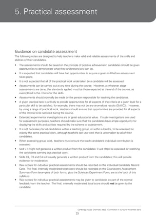 5. Practical assessment

Guidance on candidate assessment
The following notes are designed to help teachers make valid and reliable assessments of the skills and
abilities of their candidates.
•

The assessments should be based on the principle of positive achievement: candidates should be given
opportunities to demonstrate what they understand and can do.

•

It is expected that candidates will have had opportunities to acquire a given skill before assessment
takes place.

•

It is not expected that all of the practical work undertaken by a candidate will be assessed.

•

Assessments can be carried out at any time during the course. However, at whatever stage
assessments are done, the standards applied must be those expected at the end of the course, as
exemplified in the criteria for the skills.

•

Assessments should normally be made by the person responsible for teaching the candidates.

•

A given practical task is unlikely to provide opportunities for all aspects of the criteria at a given level for a
particular skill to be satisfied; for example, there may not be any anomalous results (Skill C3). However,
by using a range of practical work, teachers should ensure that opportunities are provided for all aspects
of the criteria to be satisfied during the course.

•

Extended experimental investigations are of great educational value. If such investigations are used
for assessment purposes, teachers should make sure that the candidates have ample opportunity for
displaying the skills and abilities required by the scheme of assessment.

•

It is not necessary for all candidates within a teaching group, or within a Centre, to be assessed on
exactly the same practical work, although teachers can use work that is undertaken by all of their
candidates.

•

When assessing group work, teachers must ensure that each candidate’s individual contribution is
assessed.

•

Skill C1 might not generate a written product from the candidates; it will often be assessed by watching
the candidates carrying out practical work.

•

Skills C2, C3 and C4 will usually generate a written product from the candidates; this will provide
evidence for moderation.

•

Raw scores for individual practical assessments should be recorded on the Individual Candidate Record
Card. The final, internally moderated total score should be recorded on the Coursework Assessment
Summary Form (examples of both forms, plus the Sciences Experiment Form, are at the back of this
syllabus).
Raw scores for individual practical assessments may be given to candidates as part of the normal
feedback from the teacher. The final, internally moderated, total score should not be given to the
candidate.

•

Cambridge IGCSE Chemistry 0620. Examination in June and November 2013.

33

 