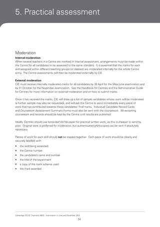 5. Practical assessment

Moderation
Internal moderation
When several teachers in a Centre are involved in internal assessment, arrangements must be made within
the Centre for all candidates to be assessed to the same standard. It is essential that the marks for each
skill assigned within different teaching groups (or classes) are moderated internally for the whole Centre
entry. The Centre assessments will then be moderated externally by CIE.
External moderation
CIE must receive internally moderated marks for all candidates by 30 April for the May/June examination and
by 31 October for the November examination. See the Handbook for Centres and the Administrative Guide
for Centres for more information on external moderation and on how to submit marks.
Once it has received the marks, CIE will draw up a list of sample candidates whose work will be moderated
(a further sample may also be requested), and will ask the Centre to send immediately every piece of
work that has contributed towards these candidates’ final marks. Individual Candidate Record Cards
and Coursework Assessment Summary Forms must also be sent with the coursework. All remaining
coursework and records should be kept by the Centre until results are published.
Ideally, Centres should use loose-leaf A4 file paper for practical written work, as this is cheaper to send by
post. Original work is preferred for moderation, but authenticated photocopies can be sent if absolutely
necessary.
Pieces of work for each skill should not be stapled together. Each piece of work should be clearly and
securely labelled with:
•

the skill being assessed

•

the Centre number

•

the candidate’s name and number

•

the title of the experiment

•

a copy of the mark scheme used

•

the mark awarded.

Cambridge IGCSE Chemistry 0620. Examination in June and November 2013.

34

 