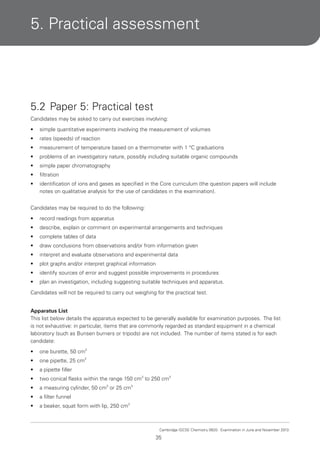 5. Practical assessment

5.2 Paper 5: Practical test
Candidates may be asked to carry out exercises involving:
•

simple quantitative experiments involving the measurement of volumes

•

rates (speeds) of reaction

•

measurement of temperature based on a thermometer with 1 °C graduations

•

problems of an investigatory nature, possibly including suitable organic compounds

•

simple paper chromatography

•

filtration

•

identification of ions and gases as specified in the Core curriculum (the question papers will include
notes on qualitative analysis for the use of candidates in the examination).

Candidates may be required to do the following:
•

record readings from apparatus

•

describe, explain or comment on experimental arrangements and techniques

•

complete tables of data

•

draw conclusions from observations and/or from information given

•

interpret and evaluate observations and experimental data

•

plot graphs and/or interpret graphical information

•

identify sources of error and suggest possible improvements in procedures

•

plan an investigation, including suggesting suitable techniques and apparatus.

Candidates will not be required to carry out weighing for the practical test.
Apparatus List
This list below details the apparatus expected to be generally available for examination purposes. The list
is not exhaustive: in particular, items that are commonly regarded as standard equipment in a chemical
laboratory (such as Bunsen burners or tripods) are not included. The number of items stated is for each
candidate:
•

one burette, 50 cm3

•

one pipette, 25 cm3

•

a pipette filler

•

two conical flasks within the range 150 cm3 to 250 cm3

•

a measuring cylinder, 50 cm3 or 25 cm3

•

a filter funnel

•

a beaker, squat form with lip, 250 cm3

Cambridge IGCSE Chemistry 0620. Examination in June and November 2013.

35

 