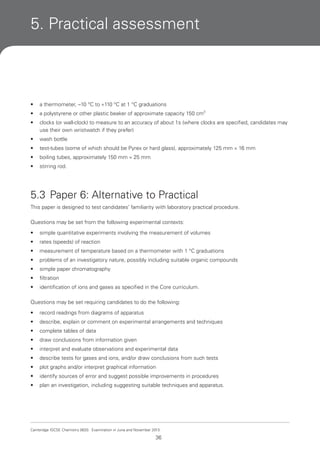 5. Practical assessment

•

a thermometer, –10 °C to +110 °C at 1 °C graduations

•

a polystyrene or other plastic beaker of approximate capacity 150 cm3

•

clocks (or wall-clock) to measure to an accuracy of about 1s (where clocks are specified, candidates may
use their own wristwatch if they prefer)

•

wash bottle

•

test-tubes (some of which should be Pyrex or hard glass), approximately 125 mm × 16 mm

•

boiling tubes, approximately 150 mm × 25 mm

•

stirring rod.

5.3 Paper 6: Alternative to Practical
This paper is designed to test candidates’ familiarity with laboratory practical procedure.
Questions may be set from the following experimental contexts:
•

simple quantitative experiments involving the measurement of volumes

•

rates (speeds) of reaction

•

measurement of temperature based on a thermometer with 1 °C graduations

•

problems of an investigatory nature, possibly including suitable organic compounds

•

simple paper chromatography

•

filtration

•

identification of ions and gases as specified in the Core curriculum.

Questions may be set requiring candidates to do the following:
•

record readings from diagrams of apparatus

•

describe, explain or comment on experimental arrangements and techniques

•

complete tables of data

•

draw conclusions from information given

•

interpret and evaluate observations and experimental data

•

describe tests for gases and ions, and/or draw conclusions from such tests

•

plot graphs and/or interpret graphical information

•

identify sources of error and suggest possible improvements in procedures

•

plan an investigation, including suggesting suitable techniques and apparatus.

Cambridge IGCSE Chemistry 0620. Examination in June and November 2013.

36

 