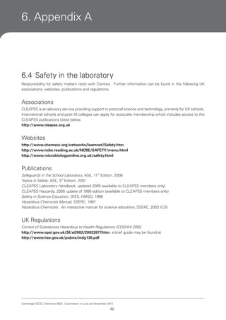 6. Appendix A

6.4 Safety in the laboratory
Responsibility for safety matters rests with Centres. Further information can be found in the following UK
associations, websites, publications and regulations.

Associations
CLEAPSS is an advisory service providing support in practical science and technology, primarily for UK schools.
International schools and post-16 colleges can apply for associate membership which includes access to the
CLEAPSS publications listed below.
http://www.cleapss.org.uk

Websites
http://www.chemsoc.org/networks/learnnet/Safety.htm
http://www.ncbe.reading.ac.uk/NCBE/SAFETY/menu.html
http://www.microbiologyonline.org.uk/safety.html

Publications
Safeguards in the School Laboratory, ASE, 11th Edition, 2006
Topics in Safety, ASE, 3rd Edition, 2001
CLEAPSS Laboratory Handbook, updated 2005 (available to CLEAPSS members only)
CLEAPSS Hazcards, 2005 update of 1995 edition (available to CLEAPSS members only)
Safety in Science Education, DfES, HMSO, 1996
Hazardous Chemicals Manual, SSERC, 1997
Hazardous Chemicals. An interactive manual for science education, SSERC, 2002 (CD)

UK Regulations
Control of Substances Hazardous to Health Regulations (COSHH) 2002
http://www.opsi.gov.uk/SI/si2002/20022677.htm, a brief guide may be found at
http://www.hse.gov.uk/pubns/indg136.pdf

Cambridge IGCSE Chemistry 0620. Examination in June and November 2013.

40

 