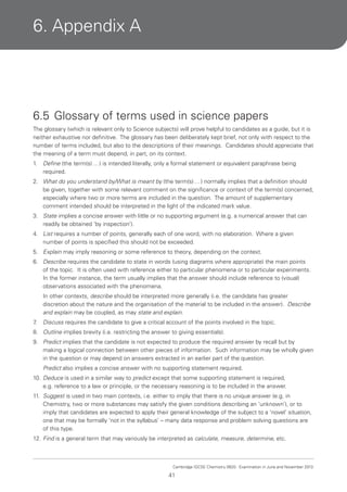 6. Appendix A

6.5 Glossary of terms used in science papers
The glossary (which is relevant only to Science subjects) will prove helpful to candidates as a guide, but it is
neither exhaustive nor definitive. The glossary has been deliberately kept brief, not only with respect to the
number of terms included, but also to the descriptions of their meanings. Candidates should appreciate that
the meaning of a term must depend, in part, on its context.
1.

Define (the term(s) … ) is intended literally, only a formal statement or equivalent paraphrase being
required.

2. What do you understand by/What is meant by (the term(s) … ) normally implies that a definition should
be given, together with some relevant comment on the significance or context of the term(s) concerned,
especially where two or more terms are included in the question. The amount of supplementary
comment intended should be interpreted in the light of the indicated mark value.
3. State implies a concise answer with little or no supporting argument (e.g. a numerical answer that can
readily be obtained ‘by inspection’).
4. List requires a number of points, generally each of one word, with no elaboration. Where a given
number of points is specified this should not be exceeded.
5. Explain may imply reasoning or some reference to theory, depending on the context.
6. Describe requires the candidate to state in words (using diagrams where appropriate) the main points
of the topic. It is often used with reference either to particular phenomena or to particular experiments.
In the former instance, the term usually implies that the answer should include reference to (visual)
observations associated with the phenomena.
In other contexts, describe should be interpreted more generally (i.e. the candidate has greater
discretion about the nature and the organisation of the material to be included in the answer). Describe
and explain may be coupled, as may state and explain.
7
.

Discuss requires the candidate to give a critical account of the points involved in the topic.

8. Outline implies brevity (i.e. restricting the answer to giving essentials).
9. Predict implies that the candidate is not expected to produce the required answer by recall but by
making a logical connection between other pieces of information. Such information may be wholly given
in the question or may depend on answers extracted in an earlier part of the question.
Predict also implies a concise answer with no supporting statement required.
10. Deduce is used in a similar way to predict except that some supporting statement is required,
e.g. reference to a law or principle, or the necessary reasoning is to be included in the answer.
11. Suggest is used in two main contexts, i.e. either to imply that there is no unique answer (e.g. in
Chemistry, two or more substances may satisfy the given conditions describing an ‘unknown’), or to
imply that candidates are expected to apply their general knowledge of the subject to a ‘novel’ situation,
one that may be formally ‘not in the syllabus’ – many data response and problem solving questions are
of this type.
12. Find is a general term that may variously be interpreted as calculate, measure, determine, etc.

Cambridge IGCSE Chemistry 0620. Examination in June and November 2013.

41

 
