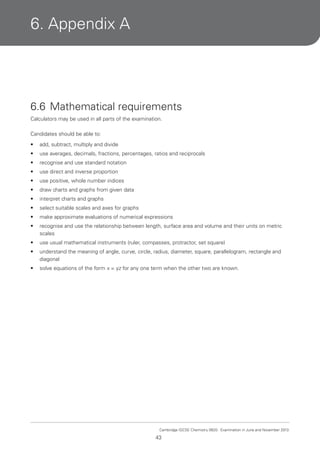 6. Appendix A

6.6 Mathematical requirements
Calculators may be used in all parts of the examination.
Candidates should be able to:
•

add, subtract, multiply and divide

•

use averages, decimals, fractions, percentages, ratios and reciprocals

•

recognise and use standard notation

•

use direct and inverse proportion

•

use positive, whole number indices

•

draw charts and graphs from given data

•

interpret charts and graphs

•

select suitable scales and axes for graphs

•

make approximate evaluations of numerical expressions

•

recognise and use the relationship between length, surface area and volume and their units on metric
scales

•

use usual mathematical instruments (ruler, compasses, protractor, set square)

•

understand the meaning of angle, curve, circle, radius, diameter, square, parallelogram, rectangle and
diagonal

•

solve equations of the form x = yz for any one term when the other two are known.

Cambridge IGCSE Chemistry 0620. Examination in June and November 2013.

43

 