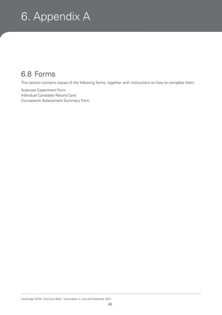 6. Appendix A

6.8 Forms
This section contains copies of the following forms, together with instructions on how to complete them.
Sciences Experiment Form
Individual Candidate Record Card
Coursework Assessment Summary Form

Cambridge IGCSE Chemistry 0620. Examination in June and November 2013.

46

 