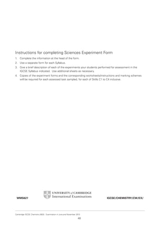 6. Appendix A

Instructions for completing Sciences Experiment Form
1.

Complete the information at the head of the form.

2. Use a separate form for each Syllabus.
3. Give a brief description of each of the experiments your students performed for assessment in the
IGCSE Syllabus indicated. Use additional sheets as necessary.
4. Copies of the experiment forms and the corresponding worksheets/instructions and marking schemes
will be required for each assessed task sampled, for each of Skills C1 to C4 inclusive.

IGCSE/CHEMISTRY/CW/EX/

WMS627

Cambridge IGCSE Chemistry 0620. Examination in June and November 2013.

48

 