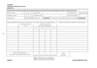 SCIENCES
Individual Candidate Record Card
IGCSE 2013
Please read the instructions printed on the previous page and the General Coursework Regulations before completing this form.
Centre number

Centre name

June/November

Candidate number

Candidate name

Teaching group/set

Syllabus code

Date of assessment

0

6

2

0

Experiment number from
Sciences Experiment
Form

Syllabus title

CHEMISTRY

Component number

Assess at least twice: ring highest two
marks for each skill
(Max 6 each assessment)
C1

C2

C3

0

4

Component title

2

0

1

3

COURSEWORK

Relevant comments (for example, if help was given)

C4

49
Marks to be transferred to
Coursework Assessment Summary Form

WMS626

(max 12)

(max 12)

(max 12)

(max 12)

TOTAL
(max 48)

IGCSE/CHEMISTRY/CW/S/

 