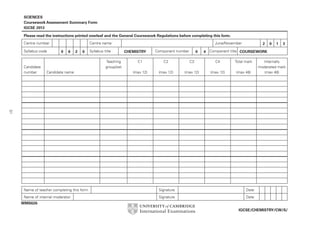 SCIENCES
Coursework Assessment Summary Form
IGCSE 2013
Please read the instructions printed overleaf and the General Coursework Regulations before completing this form.
Centre number
Syllabus code

Candidate
number

Centre name
0

6

2

0

Syllabus title
Teaching
group/set

Candidate name

June/November
CHEMISTRY

Component number

0

2

0

1

3

4 Component title COURSEWORK

C1

C2

C3

C4

Total mark

(max 12)

(max 12)

(max 12)

(max 12)

(max 48)

Internally
moderated mark
(max 48)

51
Name of teacher completing this form

Signature

Date

Name of internal moderator

Signature

Date

WMS626
IGCSE/CHEMISTRY/CW/S/

 