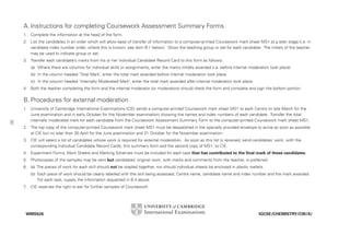 A. Instructions for completing Coursework Assessment Summary Forms
1.

Complete the information at the head of the form.

2. List the candidates in an order which will allow ease of transfer of information to a computer-printed Coursework mark sheet MS1 at a later stage (i.e. in
candidate index number order, where this is known; see item B.1 below). Show the teaching group or set for each candidate. The initials of the teacher
may be used to indicate group or set.
3. Transfer each candidate’s marks from his or her Individual Candidate Record Card to this form as follows:
(a) Where there are columns for individual skills or assignments, enter the marks initially awarded (i.e. before internal moderation took place).
(b) In the column headed ‘Total Mark’, enter the total mark awarded before internal moderation took place.
(c) In the column headed ‘Internally Moderated Mark’, enter the total mark awarded after internal moderation took place.
4. Both the teacher completing the form and the internal moderator (or moderators) should check the form and complete and sign the bottom portion.

B. Procedures for external moderation
1.
52

University of Cambridge International Examinations (CIE) sends a computer-printed Coursework mark sheet MS1 to each Centre (in late March for the
June examination and in early October for the November examination) showing the names and index numbers of each candidate. Transfer the total
internally moderated mark for each candidate from the Coursework Assessment Summary Form to the computer-printed Coursework mark sheet MS1.

2. The top copy of the computer-printed Coursework mark sheet MS1 must be despatched in the specially provided envelope to arrive as soon as possible
at CIE but no later than 30 April for the June examination and 31 October for the November examination.
3. CIE will select a list of candidates whose work is required for external moderation. As soon as this list is received, send candidates’ work, with the
corresponding Individual Candidate Record Cards, this summary form and the second copy of MS1, to CIE.
4. Experiment Forms, Work Sheets and Marking Schemes must be included for each task that has contributed to the final mark of these candidates.
5. Photocopies of the samples may be sent but candidates’ original work, with marks and comments from the teacher, is preferred.
6. (a) The pieces of work for each skill should not be stapled together, nor should individual sheets be enclosed in plastic wallets.
(b) Each piece of work should be clearly labelled with the skill being assessed, Centre name, candidate name and index number and the mark awarded.
For each task, supply the information requested in B.4 above.
7
.

CIE reserves the right to ask for further samples of Coursework.

WMS626

IGCSE/CHEMISTRY/CW/S/

 