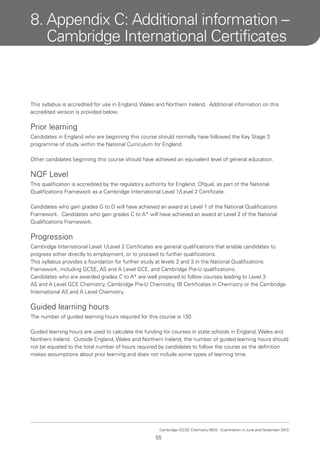 8. Appendix C: Additional information –
Cambridge International Certificates

This syllabus is accredited for use in England, Wales and Northern Ireland. Additional information on this
accredited version is provided below.

Prior learning
Candidates in England who are beginning this course should normally have followed the Key Stage 3
programme of study within the National Curriculum for England.
Other candidates beginning this course should have achieved an equivalent level of general education.

NQF Level
This qualification is accredited by the regulatory authority for England, Ofqual, as part of the National
Qualifications Framework as a Cambridge International Level 1/Level 2 Certificate.
Candidates who gain grades G to D will have achieved an award at Level 1 of the National Qualifications
Framework. Candidates who gain grades C to A* will have achieved an award at Level 2 of the National
Qualifications Framework.

Progression
Cambridge International Level 1/Level 2 Certificates are general qualifications that enable candidates to
progress either directly to employment, or to proceed to further qualifications.
This syllabus provides a foundation for further study at levels 2 and 3 in the National Qualifications
Framework, including GCSE, AS and A Level GCE, and Cambridge Pre-U qualifications.
Candidates who are awarded grades C to A* are well prepared to follow courses leading to Level 3
AS and A Level GCE Chemistry, Cambridge Pre-U Chemistry, IB Certificates in Chemistry or the Cambridge
International AS and A Level Chemistry.

Guided learning hours
The number of guided learning hours required for this course is 130.
Guided learning hours are used to calculate the funding for courses in state schools in England, Wales and
Northern Ireland. Outside England, Wales and Northern Ireland, the number of guided learning hours should
not be equated to the total number of hours required by candidates to follow the course as the definition
makes assumptions about prior learning and does not include some types of learning time.

Cambridge IGCSE Chemistry 0620. Examination in June and November 2013.

55

 
