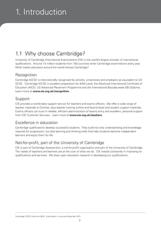 1. Introduction

1.1 Why choose Cambridge?
University of Cambridge International Examinations (CIE) is the world’s largest provider of international
qualifications. Around 1.5 million students from 150 countries enter Cambridge examinations every year.
What makes educators around the world choose Cambridge?

Recognition
Cambridge IGCSE is internationally recognised by schools, universities and employers as equivalent to UK
GCSE. Cambridge IGCSE is excellent preparation for A/AS Level, the Advanced International Certificate of
Education (AICE), US Advanced Placement Programme and the International Baccalaureate (IB) Diploma.
Learn more at www.cie.org.uk/recognition.

Support
CIE provides a world-class support service for teachers and exams officers. We offer a wide range of
teacher materials to Centres, plus teacher training (online and face-to-face) and student support materials.
Exams officers can trust in reliable, efficient administration of exams entry and excellent, personal support
from CIE Customer Services. Learn more at www.cie.org.uk/teachers.

Excellence in education
Cambridge qualifications develop successful students. They build not only understanding and knowledge
required for progression, but also learning and thinking skills that help students become independent
learners and equip them for life.

Not-for-profit, part of the University of Cambridge
CIE is part of Cambridge Assessment, a not-for-profit organisation and part of the University of Cambridge.
The needs of teachers and learners are at the core of what we do. CIE invests constantly in improving its
qualifications and services. We draw upon education research in developing our qualifications.

Cambridge IGCSE Chemistry 0620. Examination in June and November 2013.

2

 
