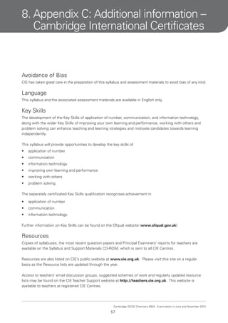 8. Appendix C: Additional information –
Cambridge International Certificates

Avoidance of Bias
CIE has taken great care in the preparation of this syllabus and assessment materials to avoid bias of any kind.

Language
This syllabus and the associated assessment materials are available in English only.

Key Skills
The development of the Key Skills of application of number, communication, and information technology,
along with the wider Key Skills of improving your own learning and performance, working with others and
problem solving can enhance teaching and learning strategies and motivate candidates towards learning
independently.
This syllabus will provide opportunities to develop the key skills of
•

application of number

•

communication

•

information technology

•

improving own learning and performance

•

working with others

•

problem solving.

The separately certificated Key Skills qualification recognises achievement in
•

application of number

•

communication

•

information technology.

Further information on Key Skills can be found on the Ofqual website (www.ofqual.gov.uk).

Resources
Copies of syllabuses, the most recent question papers and Principal Examiners’ reports for teachers are
available on the Syllabus and Support Materials CD-ROM, which is sent to all CIE Centres.
Resources are also listed on CIE’s public website at www.cie.org.uk. Please visit this site on a regular
basis as the Resource lists are updated through the year.
Access to teachers’ email discussion groups, suggested schemes of work and regularly updated resource
lists may be found on the CIE Teacher Support website at http://teachers.cie.org.uk. This website is
available to teachers at registered CIE Centres.

Cambridge IGCSE Chemistry 0620. Examination in June and November 2013.

57

 