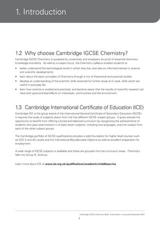 1. Introduction

1.2 Why choose Cambridge IGCSE Chemistry?
Cambridge IGCSE Chemistry is accepted by universities and employers as proof of essential chemistry
knowledge and ability. As well as a subject focus, the Chemistry syllabus enables students to:
•

better understand the technological world in which they live, and take an informed interest in science
and scientific developments

•

learn about the basic principles of Chemistry through a mix of theoretical and practical studies

•

develop an understanding of the scientific skills essential for further study at A Level, skills which are
useful in everyday life

•

learn how science is studied and practised, and become aware that the results of scientific research can
have both good and bad effects on individuals, communities and the environment.

1.3 Cambridge International Certificate of Education (ICE)
Cambridge ICE is the group award of the International General Certificate of Secondary Education (IGCSE).
It requires the study of subjects drawn from the five different IGCSE subject groups. It gives schools the
opportunity to benefit from offering a broad and balanced curriculum by recognising the achievements of
students who pass examinations in at least seven subjects, including two languages, and one subject from
each of the other subject groups.
The Cambridge portfolio of IGCSE qualifications provides a solid foundation for higher level courses such
as GCE A and AS Levels and the International Baccalaureate Diploma as well as excellent preparation for
employment.
A wide range of IGCSE subjects is available and these are grouped into five curriculum areas. Chemistry
falls into Group III, Science.
Learn more about ICE at www.cie.org.uk/qualifications/academic/middlesec/ice.

Cambridge IGCSE Chemistry 0620. Examination in June and November 2013.

3

 