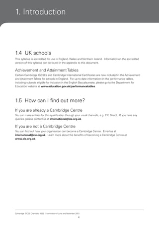1. Introduction

1.4 UK schools
This syllabus is accredited for use in England, Wales and Northern Ireland. Information on the accredited
version of this syllabus can be found in the appendix to this document.

Achievement and Attainment Tables
Certain Cambridge IGCSEs and Cambridge International Certificates are now included in the Achievement
and Attainment Tables for schools in England. For up to date information on the performance tables,
including subjects eligible for inclusion in the English Baccalaureate, please go to the Department for
Education website at www.education.gov.uk/performancetables.

1.5 How can I find out more?
If you are already a Cambridge Centre
You can make entries for this qualification through your usual channels, e.g. CIE Direct. If you have any
queries, please contact us at international@cie.org.uk.

If you are not a Cambridge Centre
You can find out how your organisation can become a Cambridge Centre. Email us at
international@cie.org.uk. Learn more about the benefits of becoming a Cambridge Centre at
www.cie.org.uk.

Cambridge IGCSE Chemistry 0620. Examination in June and November 2013.

4

 