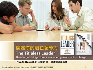 開發你的潛在領導力
The Titleless Leader
How to get things done even when you are not in charge
Johnson Chen & Jason Hsu 2013 UNITEX INTERNATIONAL 1
Nan S. Russell 著 王敏雯 譯 台灣遠流出版社
 