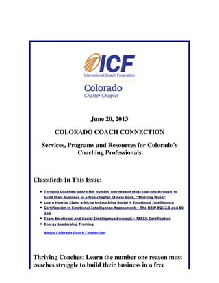 June 20, 2013
COLORADO COACH CONNECTION
Services, Programs and Resources for Colorado's
Coaching Professionals
Classifieds In This Issue:
Thriving Coaches: Learn the number one reason most coaches struggle to
build their business in a free chapter of new book, "Thriving Work"
Learn How to Claim a Niche in Coaching Social + Emotional Intelligence
Certification in Emotional Intelligence Assessment – The NEW EQi 2.0 and EQ
360
Team Emotional and Social Intelligence Survey® - TESI® Certification
Energy Leadership Training
About Colorado Coach Connection
Thriving Coaches: Learn the number one reason most
coaches struggle to build their business in a free
 