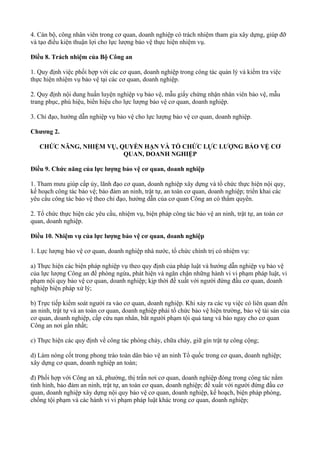 4. Cán bộ, công nhân viên trong cơ quan, doanh nghiệp có trách nhiệm tham gia xây dựng, giúp đỡ
và tạo điều kiện thuận lợi cho lực lượng bảo vệ thực hiện nhiệm vụ.
Điều 8. Trách nhiệm của Bộ Công an
1. Quy định việc phối hợp với các cơ quan, doanh nghiệp trong công tác quản lý và kiểm tra việc
thực hiện nhiệm vụ bảo vệ tại các cơ quan, doanh nghiệp.
2. Quy định nội dung huấn luyện nghiệp vụ bảo vệ, mẫu giấy chứng nhận nhân viên bảo vệ, mẫu
trang phục, phù hiệu, biển hiệu cho lực lượng bảo vệ cơ quan, doanh nghiệp.
3. Chỉ đạo, hướng dẫn nghiệp vụ bảo vệ cho lực lượng bảo vệ cơ quan, doanh nghiệp.
Chương 2.
CHỨC NĂNG, NHIỆM VỤ, QUYỀN HẠN VÀ TỔ CHỨC LỰC LƯỢNG BẢO VỆ CƠ
QUAN, DOANH NGHIỆP
Điều 9. Chức năng của lực lượng bảo vệ cơ quan, doanh nghiệp
1. Tham mưu giúp cấp ủy, lãnh đạo cơ quan, doanh nghiệp xây dựng và tổ chức thực hiện nội quy,
kế hoạch công tác bảo vệ; bảo đảm an ninh, trật tự, an toàn cơ quan, doanh nghiệp; triển khai các
yêu cầu công tác bảo vệ theo chỉ đạo, hướng dẫn của cơ quan Công an có thẩm quyền.
2. Tổ chức thực hiện các yêu cầu, nhiệm vụ, biện pháp công tác bảo vệ an ninh, trật tự, an toàn cơ
quan, doanh nghiệp.
Điều 10. Nhiệm vụ của lực lượng bảo vệ cơ quan, doanh nghiệp
1. Lực lượng bảo vệ cơ quan, doanh nghiệp nhà nước, tổ chức chính trị có nhiệm vụ:
a) Thực hiện các biện pháp nghiệp vụ theo quy định của pháp luật và hướng dẫn nghiệp vụ bảo vệ
của lực lượng Công an để phòng ngừa, phát hiện và ngăn chặn những hành vi vi phạm pháp luật, vi
phạm nội quy bảo vệ cơ quan, doanh nghiệp; kịp thời đề xuất với người đứng đầu cơ quan, doanh
nghiệp biện pháp xử lý;
b) Trực tiếp kiểm soát người ra vào cơ quan, doanh nghiệp. Khi xảy ra các vụ việc có liên quan đến
an ninh, trật tự và an toàn cơ quan, doanh nghiệp phải tổ chức bảo vệ hiện trường, bảo vệ tài sản của
cơ quan, doanh nghiệp, cấp cứu nạn nhân, bắt người phạm tội quả tang và báo ngay cho cơ quan
Công an nơi gần nhất;
c) Thực hiện các quy định về công tác phòng cháy, chữa cháy, giữ gìn trật tự công cộng;
d) Làm nòng cốt trong phong trào toàn dân bảo vệ an ninh Tổ quốc trong cơ quan, doanh nghiệp;
xây dựng cơ quan, doanh nghiệp an toàn;
đ) Phối hợp với Công an xã, phường, thị trấn nơi cơ quan, doanh nghiệp đóng trong công tác nắm
tình hình, bảo đảm an ninh, trật tự, an toàn cơ quan, doanh nghiệp; đề xuất với người đứng đầu cơ
quan, doanh nghiệp xây dựng nội quy bảo vệ cơ quan, doanh nghiệp, kế hoạch, biện pháp phòng,
chống tội phạm và các hành vi vi phạm pháp luật khác trong cơ quan, doanh nghiệp;
 