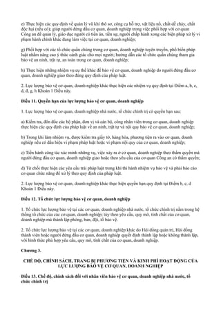 e) Thực hiện các quy định về quản lý vũ khí thô sơ, công cụ hỗ trợ, vật liệu nổ, chất dễ cháy, chất
độc hại (nếu có); giúp người đứng đầu cơ quan, doanh nghiệp trong việc phối hợp với cơ quan
Công an để quản lý, giáo dục người có tiền án, tiền sự, người chấp hành xong các biện pháp xử lý vi
phạm hành chính khác đang làm việc tại cơ quan, doanh nghiệp;
g) Phối hợp với các tổ chức quần chúng trong cơ quan, doanh nghiệp tuyên truyền, phổ biến pháp
luật nhằm nâng cao ý thức cảnh giác cho mọi người; hướng dẫn các tổ chức quần chúng tham gia
bảo vệ an ninh, trật tự, an toàn trong cơ quan, doanh nghiệp;
h) Thực hiện những nhiệm vụ cụ thể khác để bảo vệ cơ quan, doanh nghiệp do người đứng đầu cơ
quan, doanh nghiệp giao theo đúng quy định của pháp luật.
2. Lực lượng bảo vệ cơ quan, doanh nghiệp khác thực hiện các nhiệm vụ quy định tại Điểm a, b, c,
d, đ, g, h Khoản 1 Điều này.
Điều 11. Quyền hạn của lực lượng bảo vệ cơ quan, doanh nghiệp
1. Lực lượng bảo vệ cơ quan, doanh nghiệp nhà nước, tổ chức chính trị có quyền hạn sau:
a) Kiểm tra, đôn đốc các bộ phận, đơn vị và cán bộ, công nhân viên trong cơ quan, doanh nghiệp
thực hiện các quy định của pháp luật về an ninh, trật tự và nội quy bảo vệ cơ quan, doanh nghiệp;
b) Trong khi làm nhiệm vụ, được kiểm tra giấy tờ, hàng hóa, phương tiện ra vào cơ quan, doanh
nghiệp nếu có dấu hiệu vi phạm pháp luật hoặc vi phạm nội quy của cơ quan, doanh nghiệp;
c) Tiến hành công tác xác minh những vụ, việc xảy ra ở cơ quan, doanh nghiệp theo thẩm quyền mà
người đứng đầu cơ quan, doanh nghiệp giao hoặc theo yêu cầu của cơ quan Công an có thẩm quyền;
d) Từ chối thực hiện các yêu cầu trái pháp luật trong khi thi hành nhiệm vụ bảo vệ và phải báo cáo
cơ quan chức năng để xử lý theo quy định của pháp luật.
2. Lực lượng bảo vệ cơ quan, doanh nghiệp khác thực hiện quyền hạn quy định tại Điểm b, c, d
Khoản 1 Điều này.
Điều 12. Tổ chức lực lượng bảo vệ cơ quan, doanh nghiệp
1. Tổ chức lực lượng bảo vệ tại các cơ quan, doanh nghiệp nhà nước, tổ chức chính trị nằm trong hệ
thống tổ chức của các cơ quan, doanh nghiệp; tùy theo yêu cầu, quy mô, tính chất của cơ quan,
doanh nghiệp mà thành lập phòng, ban, đội, tổ bảo vệ.
2. Tổ chức lực lượng bảo vệ tại các cơ quan, doanh nghiệp khác do Hội đồng quản trị, Hội đồng
thành viên hoặc người đứng đầu cơ quan, doanh nghiệp quyết định thành lập hoặc không thành lập,
với hình thức phù hợp yêu cầu, quy mô, tính chất của cơ quan, doanh nghiệp.
Chương 3.
CHẾ ĐỘ, CHÍNH SÁCH, TRANG BỊ PHƯƠNG TIỆN VÀ KINH PHÍ HOẠT ĐỘNG CỦA
LỰC LƯỢNG BẢÓ VỆ CƠ QUAN, DOANH NGHIỆP
Điều 13. Chế độ, chính sách đối với nhân viên bảo vệ cơ quan, doanh nghiệp nhà nước, tổ
chức chính trị
 