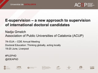 E-supervision – a new approach to supervision
of international doctoral candidates
Nadja Gmelch
Association of Public Universities of Catalonia (ACUP)
7th EUA – CDE Annual Meeting
Doctoral Education: Thinking globally, acting locally
19-20 June, Liverpool
#PLEPHD
@IDEAPhD
 