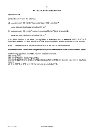 2
INSTRUCTIONS TO SUPERVISORS
For Question 1
Candidates will require the following.
(a) Approximately 2.0 mol/dm3 hydrochloric acid (HCl), labelled P.
Allow each candidate approximately 200 cm3.
(b) Approximately 2.0 mol/dm3 sodium hydroxide (80 g/dm3 NaOH), labelled Q.
Allow each candidate approximately 200 cm3.
Note: Some variation in the above concentrations is acceptable but it is essential that 25.0 cm3 of Q
reacts with between 24.0 cm3 and 26.0 cm3 of P when titrated with an indicator in the normal manner.
P and Q should each be at laboratory temperature at the start of the examination.
It is essential that candidates accept the descriptions of these solutions on the question paper.
The following apparatus should be provided for each candidate;
a 50 cm3 burette;
a 50 cm3 or 100 cm3 measuring cylinder;
an expanded polystyrene (or other light plastic) cup of at least 150 cm3 capacity supported in a suitable
beaker;
a 0 °C to 100 °C, or 0 °C to 50 °C, thermometer graduated at 1 °C.

© UCLES 2004

5070/03/M/J/04 (Inst)

 