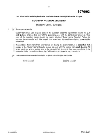 7

5070/03
This form must be completed and returned in the envelope with the scripts.
REPORT ON PRACTICAL CHEMISTRY
ORDINARY LEVEL, JUNE 2004
1

(a) Supervisor’s results
Supervisors must use a spare copy of the question paper to report their results for Q.1
and Q.2 and enclose this copy of the question paper with the candidates’ answers. This
copy of the question paper should be clearly labelled ‘Supervisor’s Results’. Failure to
enclose these results and this report form may lead to candidates being unavoidably
penalised.
If candidates from more than one Centre are taking the examination, it is essential that
a copy of the ‘Supervisor’s Results’ should be sent with the scripts from each Centre. At
larger centres where scripts are to be despatched in more than one envelope, it is
essential that a copy of the Supervisor’s Results is enclosed in each envelope.
(b) The index number of the candidates in each session were as follows.
First session

© UCLES 2004

Second session

5070/03/M/J/04 (Inst)

[Turn over

 
