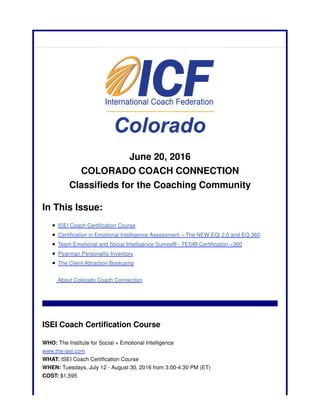 June 20, 2016
COLORADO COACH CONNECTION
Classifieds for the Coaching Community
In This Issue:
ISEI Coach Certification Course
Certification in Emotional Intelligence Assessment – The NEW EQi 2.0 and EQ 360
Team Emotional and Social Intelligence Survey® - TESI® Certification <360
Pearman Personality Inventory
The Client Attraction Bootcamp
About Colorado Coach Connection
ISEI Coach Certification Course
WHO: The Institute for Social + Emotional Intelligence
www.the-isei.com
WHAT: ISEI Coach Certification Course
WHEN: Tuesdays, July 12 - August 30, 2016 from 3:00-4:30 PM (ET)
COST: $1,595
 